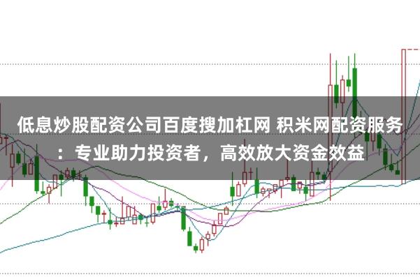 低息炒股配资公司百度搜加杠网 积米网配资服务：专业助力投资者，高效放大资金效益
