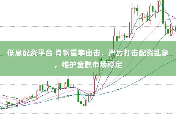 低息配资平台 肖钢重拳出击，严厉打击配资乱象，维护金融市场稳定