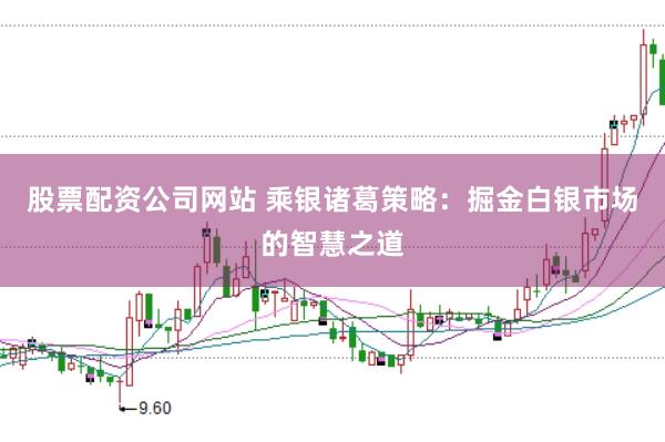 股票配资公司网站 乘银诸葛策略：掘金白银市场的智慧之道