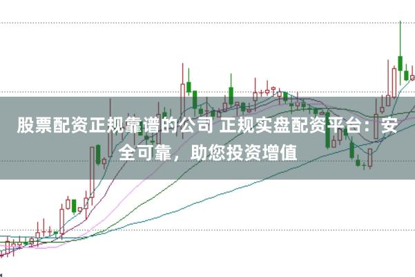 股票配资正规靠谱的公司 正规实盘配资平台：安全可靠，助您投资增值