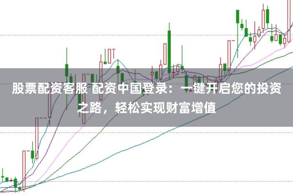 股票配资客服 配资中国登录：一键开启您的投资之路，轻松实现财富增值
