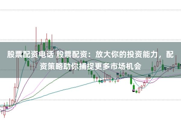 股票配资电话 股票配资：放大你的投资能力，配资策略助你捕捉更多市场机会