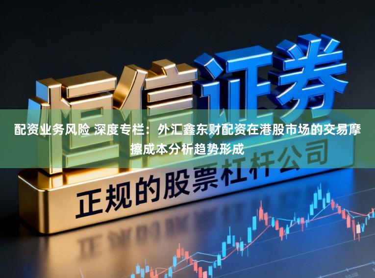 配资业务风险 深度专栏：外汇鑫东财配资在港股市场的交易摩擦成本分析趋势形成