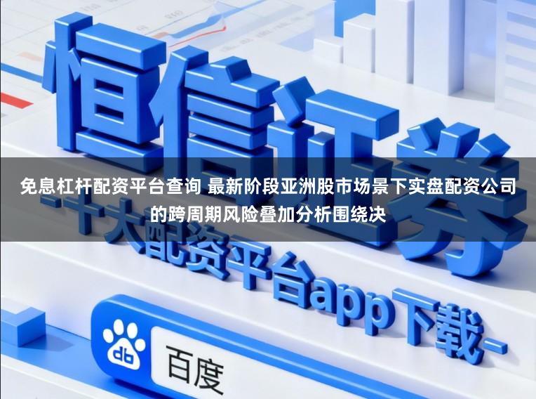 免息杠杆配资平台查询 最新阶段亚洲股市场景下实盘配资公司的跨周期风险叠加分析围绕决
